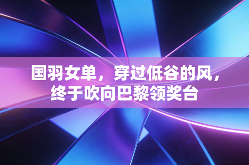 国羽女单,穿过低谷的风,终于吹向巴黎领奖台 国羽女单,穿过低谷的风,终于吹向巴黎领奖台