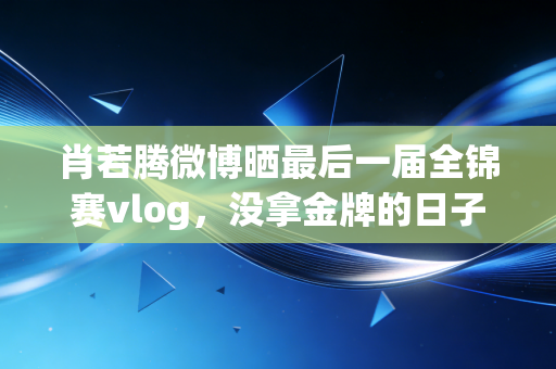 肖若腾微博晒最后一届全锦赛vlog,没拿金牌的日子,才是体操生涯最亮的底色 肖若腾微博晒最后一届全锦赛vlog,没拿金牌的日子,才是体操生涯最亮的底色