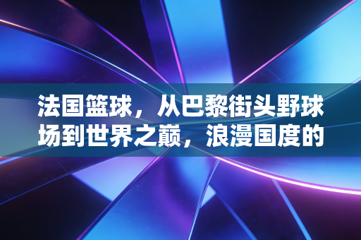 法国篮球,从巴黎街头野球场到世界之巅,浪漫国度的硬核逆袭 法国篮球,从巴黎街头野球场到世界之巅,浪漫国度的硬核逆袭