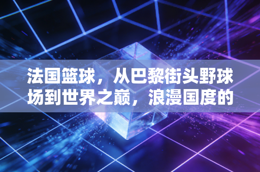 法国篮球,从巴黎街头野球场到世界之巅,浪漫国度的硬核逆袭 法国篮球,从巴黎街头野球场到世界之巅,浪漫国度的硬核逆袭