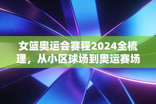 女篮奥运会赛程2024全梳理,从小区球场到奥运赛场,我们追的从来不止胜负 女篮奥运会赛程2024全梳理,从小区球场到奥运赛场,我们追的从来不止胜负