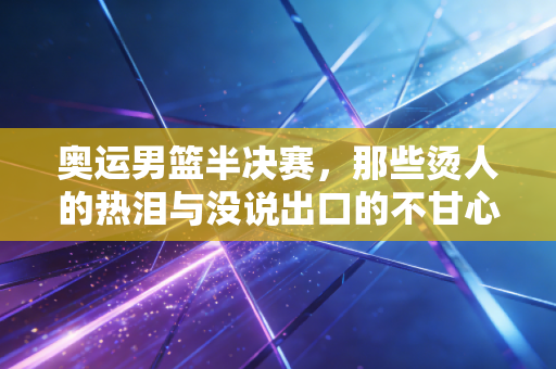 奥运男篮半决赛，那些烫人的热泪与没说出口的不甘心，才是竞技体育最戳人的底色