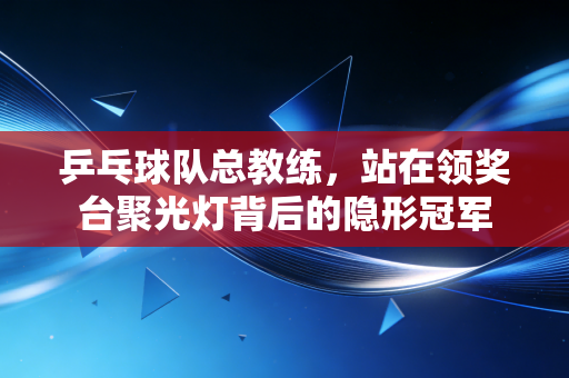 乒乓球队总教练，站在领奖台聚光灯背后的隐形冠军