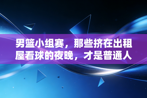 男篮小组赛,那些挤在出租屋看球的夜晚,才是普通人最鲜活的青春注脚 男篮小组赛,那些挤在出租屋看球的夜晚,才是普通人最鲜活的青春注脚