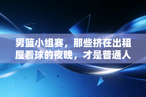 男篮小组赛,那些挤在出租屋看球的夜晚,才是普通人最鲜活的青春注脚 男篮小组赛,那些挤在出租屋看球的夜晚,才是普通人最鲜活的青春注脚