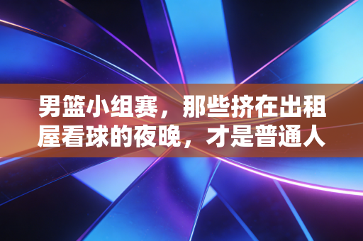 男篮小组赛，那些挤在出租屋看球的夜晚，才是普通人最鲜活的青春注脚
