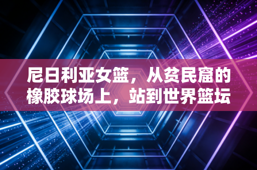 尼日利亚女篮,从贫民窟的橡胶球场上,站到世界篮坛的聚光灯下 尼日利亚女篮,从贫民窟的橡胶球场上,站到世界篮坛的聚光灯下