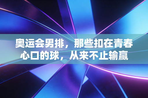 奥运会男排,那些扣在青春心口的球,从来不止输赢 奥运会男排,那些扣在青春心口的球,从来不止输赢
