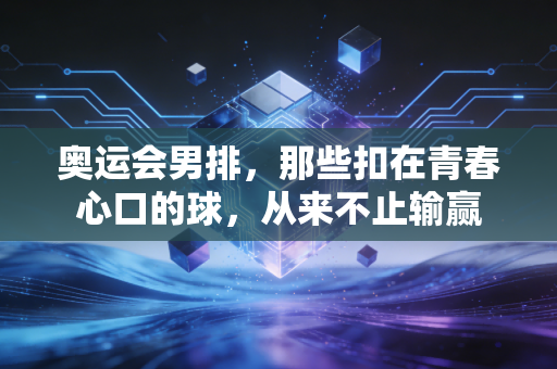 奥运会男排，那些扣在青春心口的球，从来不止输赢