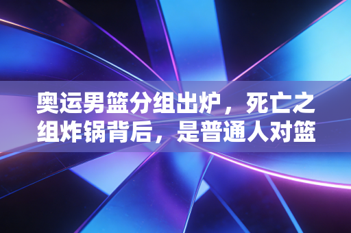 奥运男篮分组出炉,死亡之组炸锅背后,是普通人对篮球热爱的双向奔赴 奥运男篮分组出炉,死亡之组炸锅背后,是普通人对篮球热爱的双向奔赴