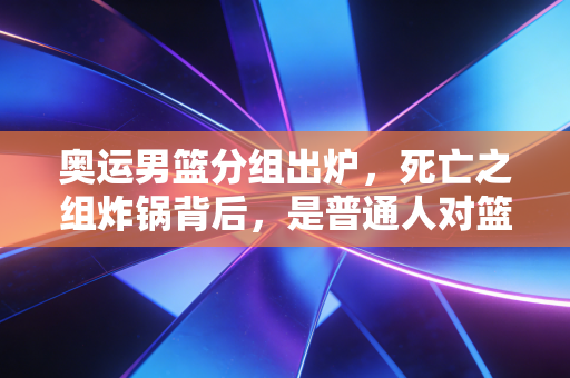 奥运男篮分组出炉,死亡之组炸锅背后,是普通人对篮球热爱的双向奔赴 奥运男篮分组出炉,死亡之组炸锅背后,是普通人对篮球热爱的双向奔赴