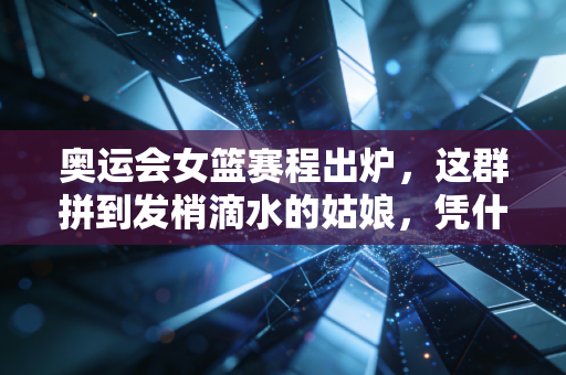 奥运会女篮赛程出炉，这群拼到发梢滴水的姑娘，凭什么值得我们等4年？