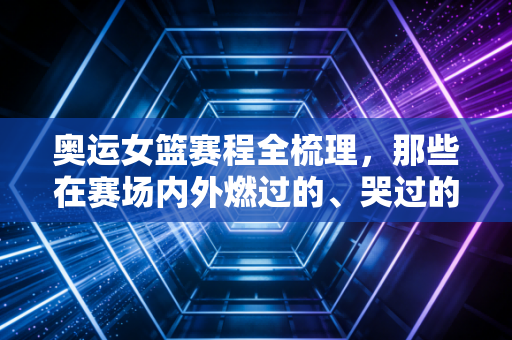 奥运女篮赛程全梳理，那些在赛场内外燃过的、哭过的、值得被记住的女孩们