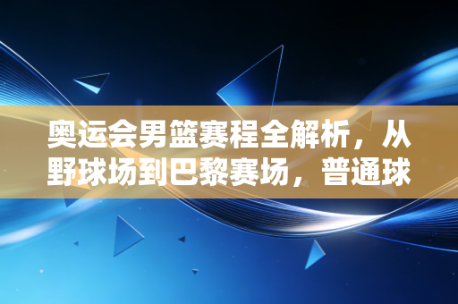 奥运会男篮赛程全解析，从野球场到巴黎赛场，普通球迷专属的热血观赛指南