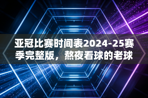 亚冠比赛时间表2024-25赛季完整版,熬夜看球的老球迷,别再错过你主队的关键战 亚冠比赛时间表2024-25赛季完整版,熬夜看球的老球迷,别再错过你主队的关键战