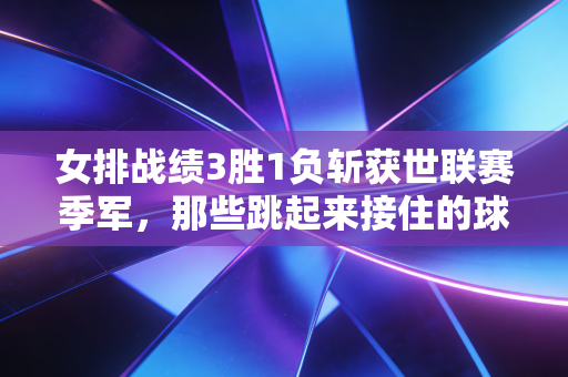 女排战绩3胜1负斩获世联赛季军，那些跳起来接住的球，是我们藏了好几年的底气