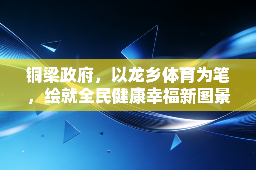 铜梁政府,以龙乡体育为笔,绘就全民健康幸福新图景 铜梁政府,以龙乡体育为笔,绘就全民健康幸福新图景