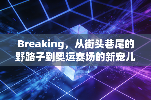 Breaking，从街头巷尾的野路子到奥运赛场的新宠儿，这才是属于普通人的青春出口