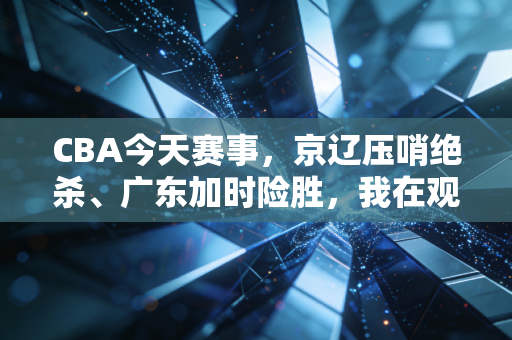CBA今天赛事,京辽压哨绝杀、广东加时险胜,我在观众席哭了两次的夜晚 CBA今天赛事,京辽压哨绝杀、广东加时险胜,我在观众席哭了两次的夜晚