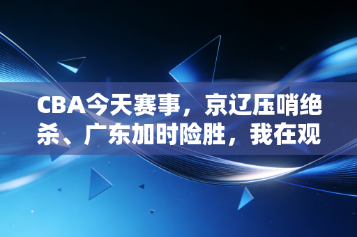 CBA今天赛事，京辽压哨绝杀、广东加时险胜，我在观众席哭了两次的夜晚