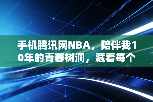 手机腾讯网NBA，陪伴我10年的青春树洞，藏着每个普通球迷的热血与温柔