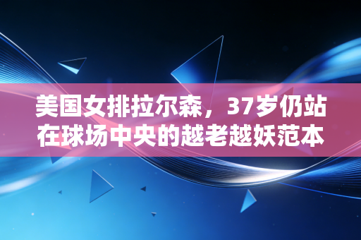 美国女排拉尔森,37岁仍站在球场中央的越老越妖范本 美国女排拉尔森,37岁仍站在球场中央的越老越妖范本