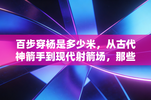 百步穿杨是多少米,从古代神箭手到现代射箭场,那些你不知道的距离冷知识 百步穿杨是多少米,从古代神箭手到现代射箭场,那些你不知道的距离冷知识