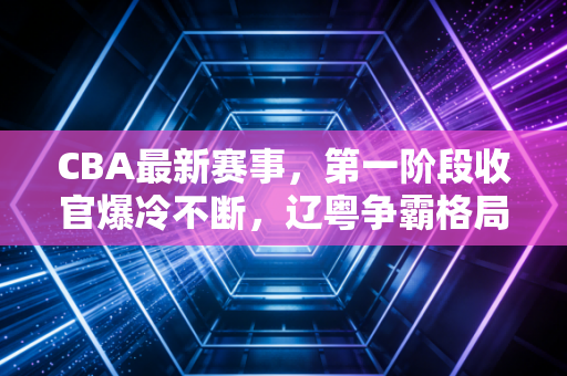 CBA最新赛事，第一阶段收官爆冷不断，辽粤争霸格局松动，00后新人掀动联盟改朝换代？