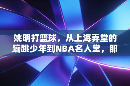 姚明打篮球,从上海弄堂的蹦跳少年到NBA名人堂,那些站在巨人肩膀上的篮球启示 姚明打篮球,从上海弄堂的蹦跳少年到NBA名人堂,那些站在巨人肩膀上的篮球启示