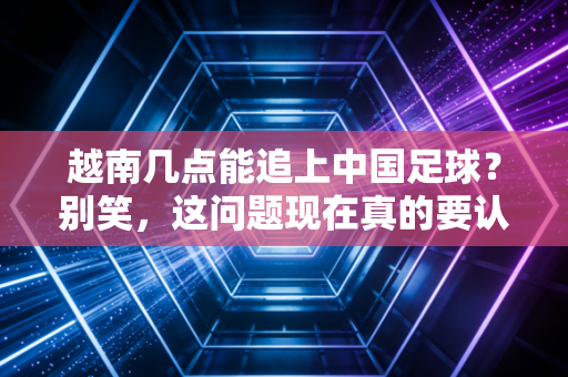 越南几点能追上中国足球?别笑,这问题现在真的要认真答了 越南几点能追上中国足球?别笑,这问题现在真的要认真答了