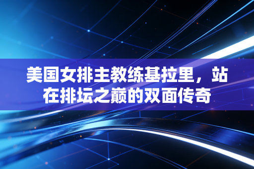 美国女排主教练基拉里，站在排坛之巅的双面传奇