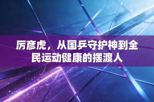 厉彦虎，从国乒守护神到全民运动健康的摆渡人