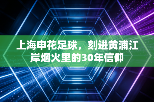 上海申花足球，刻进黄浦江岸烟火里的30年信仰