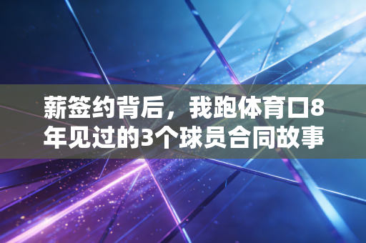 薪签约背后，我跑体育口8年见过的3个球员合同故事，藏着中国职业体育最真实的冷暖