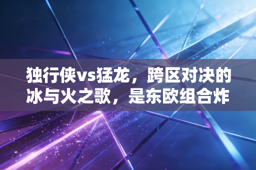 独行侠vs猛龙,跨区对决的冰与火之歌,是东欧组合炸场还是北境新王掀翻风浪 独行侠vs猛龙,跨区对决的冰与火之歌,是东欧组合炸场还是北境新王掀翻风浪