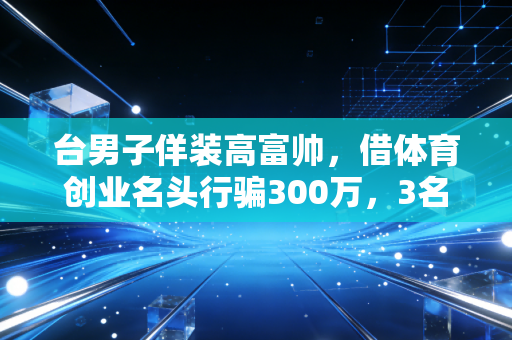 台男子佯装高富帅,借体育创业名头行骗300万,3名女运动员2家机构中招 台男子佯装高富帅,借体育创业名头行骗300万,3名女运动员2家机构中招