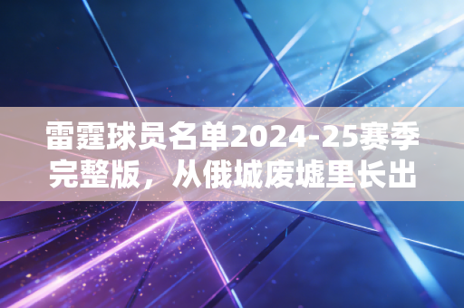 雷霆球员名单2024-25赛季完整版,从俄城废墟里长出来的青春风暴,真的要刮进总决赛了? 雷霆球员名单2024-25赛季完整版,从俄城废墟里长出来的青春风暴,真的要刮进总决赛了?