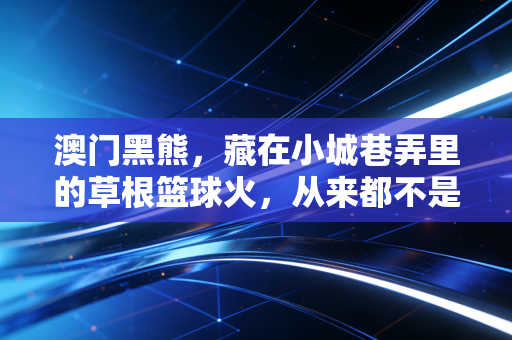 澳门黑熊,藏在小城巷弄里的草根篮球火,从来都不是小众狂欢 澳门黑熊,藏在小城巷弄里的草根篮球火,从来都不是小众狂欢