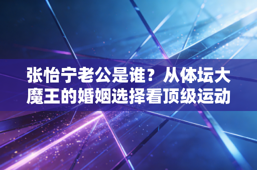 张怡宁老公是谁?从体坛大魔王的婚姻选择看顶级运动员的人生B面 张怡宁老公是谁?从体坛大魔王的婚姻选择看顶级运动员的人生B面