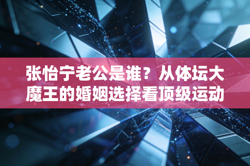 张怡宁老公是谁?从体坛大魔王的婚姻选择看顶级运动员的人生B面 张怡宁老公是谁?从体坛大魔王的婚姻选择看顶级运动员的人生B面