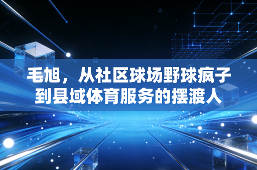 毛旭,从社区球场野球疯子到县域体育服务的摆渡人 毛旭,从社区球场野球疯子到县域体育服务的摆渡人
