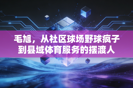 毛旭,从社区球场野球疯子到县域体育服务的摆渡人 毛旭,从社区球场野球疯子到县域体育服务的摆渡人