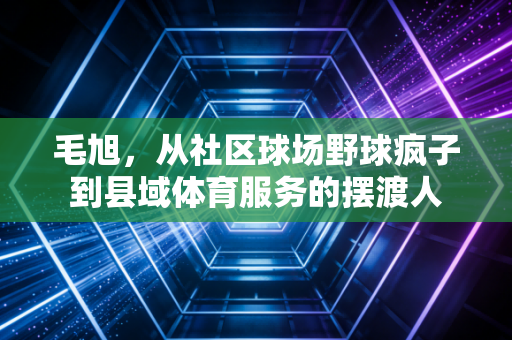 毛旭,从社区球场野球疯子到县域体育服务的摆渡人 毛旭,从社区球场野球疯子到县域体育服务的摆渡人