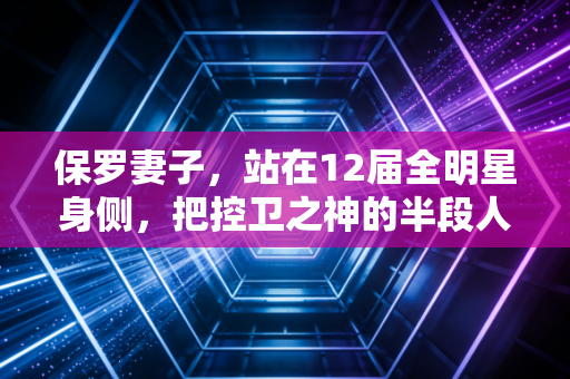 保罗妻子，站在12届全明星身侧，把控卫之神的半段人生过成了顶配
