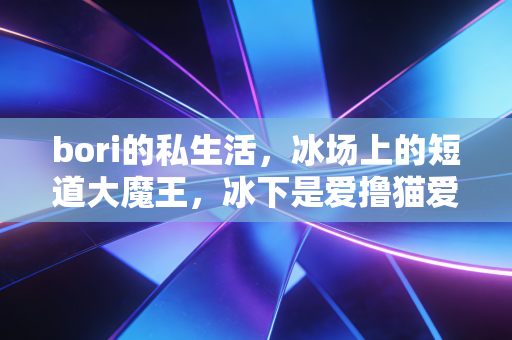 bori的私生活，冰场上的短道大魔王，冰下是爱撸猫爱逛小吃摊的软萌栗子
