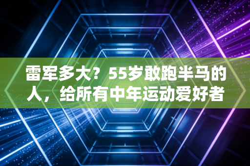 雷军多大?55岁敢跑半马的人,给所有中年运动爱好者提了3个醒 雷军多大?55岁敢跑半马的人,给所有中年运动爱好者提了3个醒