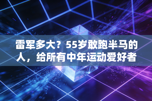 雷军多大？55岁敢跑半马的人，给所有中年运动爱好者提了3个醒