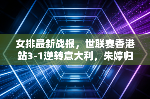 女排最新战报,世联赛香港站3-1逆转意大利,朱婷归队首冠背后是三代女排人的双向奔赴 女排最新战报,世联赛香港站3-1逆转意大利,朱婷归队首冠背后是三代女排人的双向奔赴