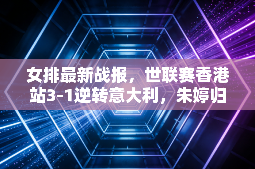 女排最新战报,世联赛香港站3-1逆转意大利,朱婷归队首冠背后是三代女排人的双向奔赴 女排最新战报,世联赛香港站3-1逆转意大利,朱婷归队首冠背后是三代女排人的双向奔赴