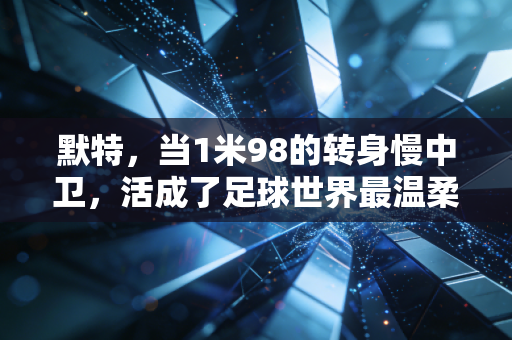 默特,当1米98的转身慢中卫,活成了足球世界最温柔的标杆 默特,当1米98的转身慢中卫,活成了足球世界最温柔的标杆
